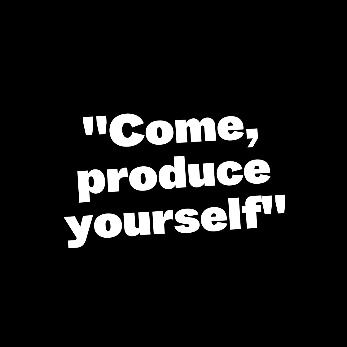 Come, produce yourself